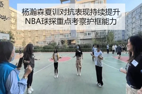 杨瀚森夏训对抗表现持续提升 NBA球探重点考察护框能力
